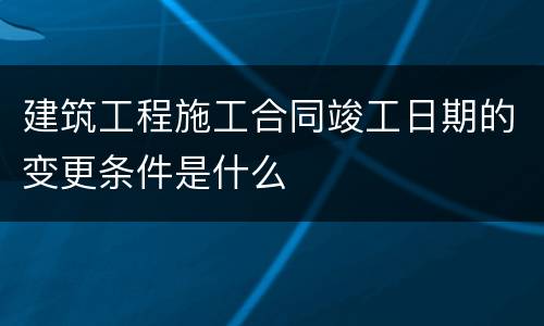 建筑工程施工合同竣工日期的变更条件是什么