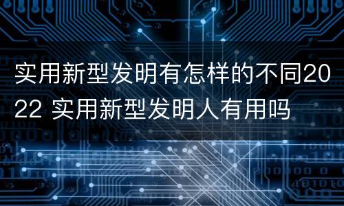 实用新型发明有怎样的不同2022 实用新型发明人有用吗