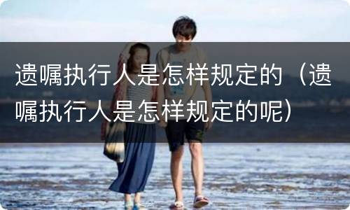 遗嘱执行人是怎样规定的（遗嘱执行人是怎样规定的呢）