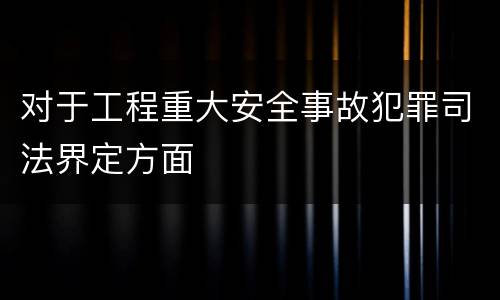 对于工程重大安全事故犯罪司法界定方面