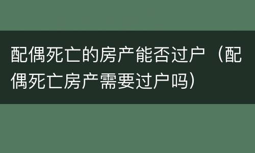 配偶死亡的房产能否过户（配偶死亡房产需要过户吗）
