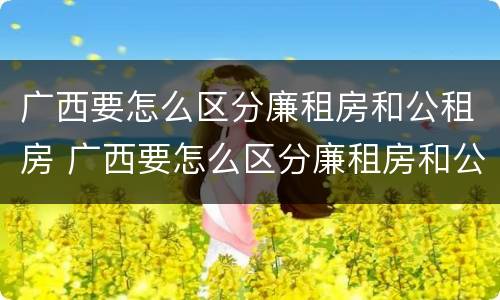 广西要怎么区分廉租房和公租房 广西要怎么区分廉租房和公租房的区别