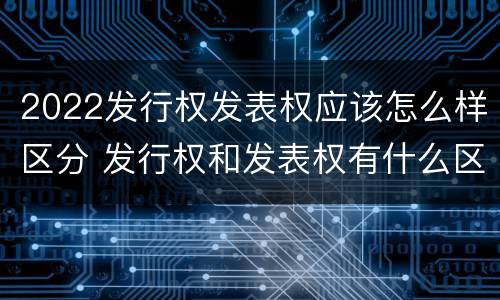 2022发行权发表权应该怎么样区分 发行权和发表权有什么区别