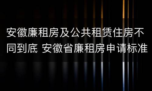 安徽廉租房及公共租赁住房不同到底 安徽省廉租房申请标准