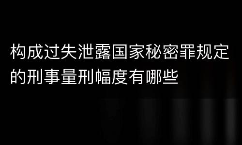 构成过失泄露国家秘密罪规定的刑事量刑幅度有哪些