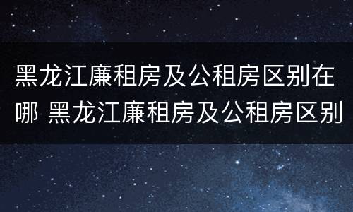 黑龙江廉租房及公租房区别在哪 黑龙江廉租房及公租房区别在哪些地方