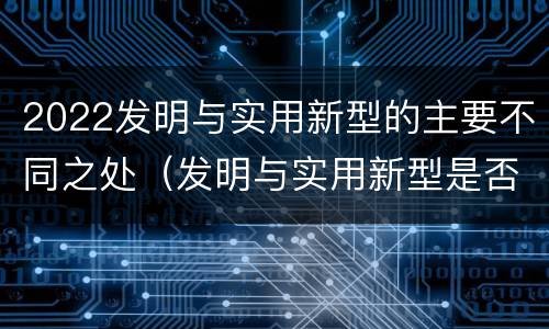 2022发明与实用新型的主要不同之处（发明与实用新型是否具有实用性）
