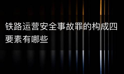 铁路运营安全事故罪的构成四要素有哪些