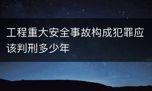 工程重大安全事故构成犯罪应该判刑多少年