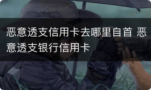 恶意透支信用卡去哪里自首 恶意透支银行信用卡