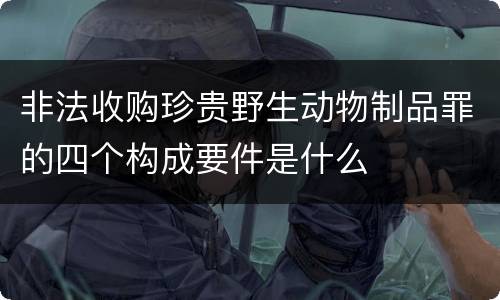 非法收购珍贵野生动物制品罪的四个构成要件是什么
