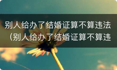 别人给办了结婚证算不算违法（别人给办了结婚证算不算违法行为）