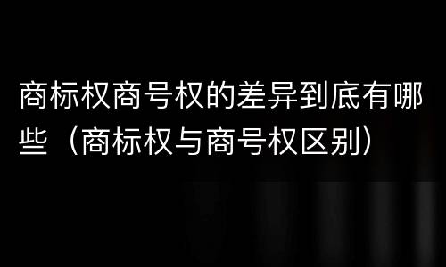 商标权商号权的差异到底有哪些（商标权与商号权区别）