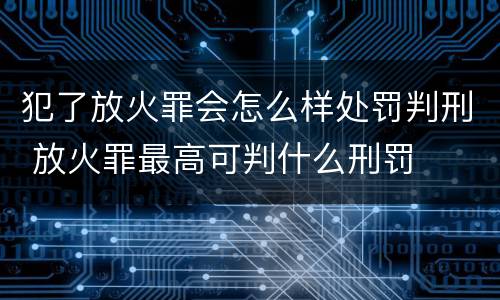 犯了放火罪会怎么样处罚判刑 放火罪最高可判什么刑罚