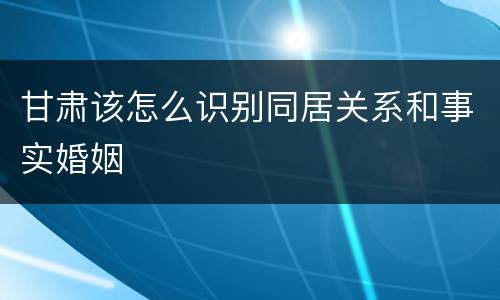 甘肃该怎么识别同居关系和事实婚姻