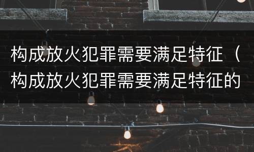 构成放火犯罪需要满足特征（构成放火犯罪需要满足特征的条件）
