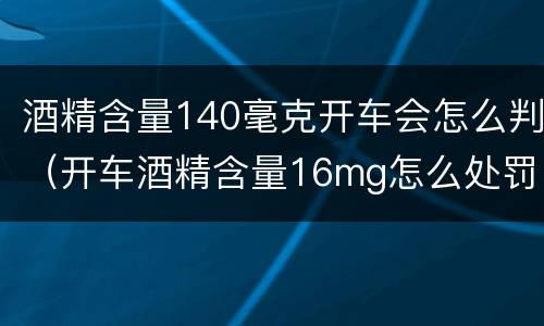 酒精含量140毫克开车会怎么判（开车酒精含量16mg怎么处罚）