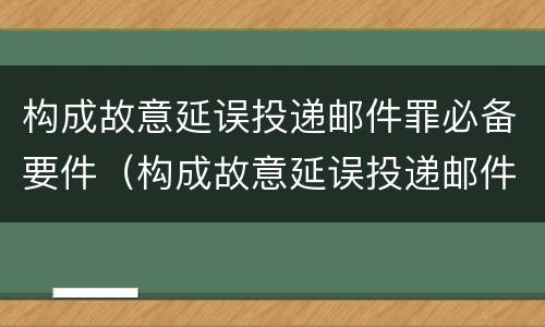 构成故意延误投递邮件罪必备要件（构成故意延误投递邮件罪必备要件有哪些）