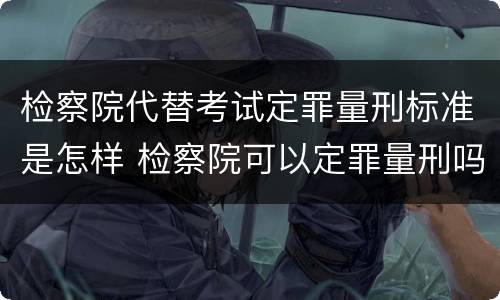 检察院代替考试定罪量刑标准是怎样 检察院可以定罪量刑吗