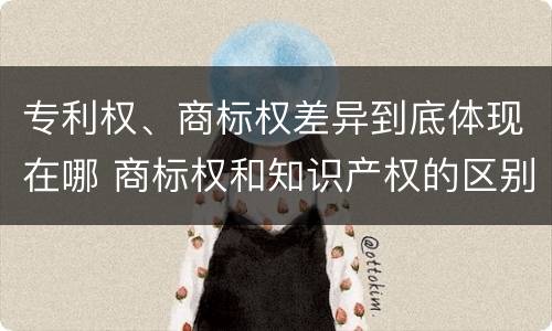 专利权、商标权差异到底体现在哪 商标权和知识产权的区别