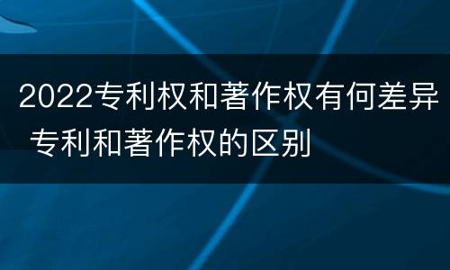 2022专利权和著作权有何差异 专利和著作权的区别