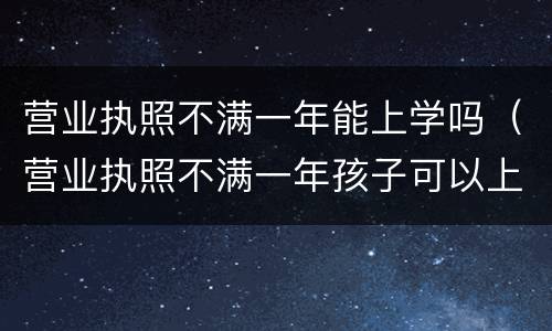 营业执照不满一年能上学吗（营业执照不满一年孩子可以上学吗）