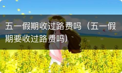 五一假期收过路费吗（五一假期要收过路费吗）