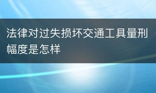 法律对过失损坏交通工具量刑幅度是怎样