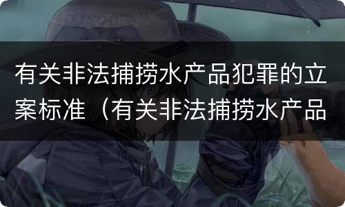 有关非法捕捞水产品犯罪的立案标准（有关非法捕捞水产品犯罪的立案标准是）