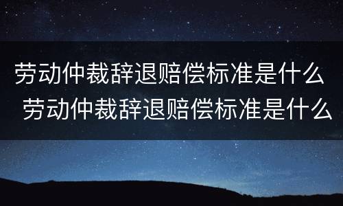 劳动仲裁辞退赔偿标准是什么 劳动仲裁辞退赔偿标准是什么意思