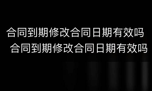 合同到期修改合同日期有效吗 合同到期修改合同日期有效吗合法吗