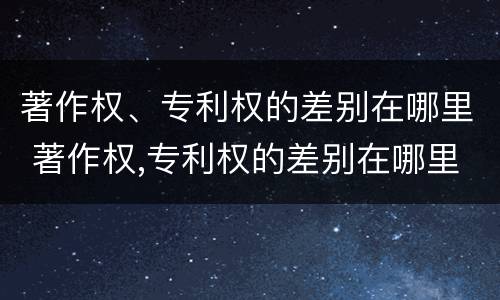 著作权、专利权的差别在哪里 著作权,专利权的差别在哪里查