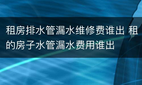 租房排水管漏水维修费谁出 租的房子水管漏水费用谁出