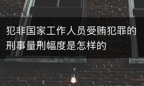 犯非国家工作人员受贿犯罪的刑事量刑幅度是怎样的