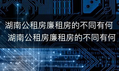 湖南公租房廉租房的不同有何 湖南公租房廉租房的不同有何区别