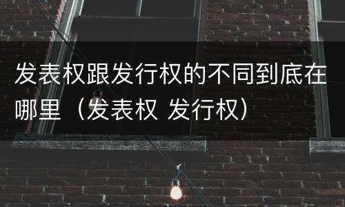 发表权跟发行权的不同到底在哪里（发表权 发行权）