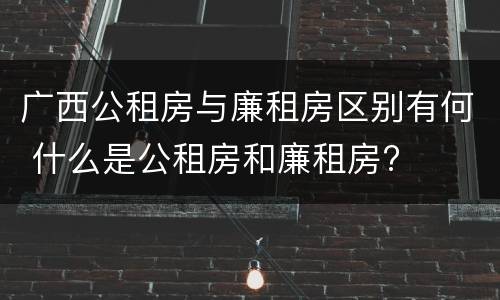 广西公租房与廉租房区别有何 什么是公租房和廉租房?