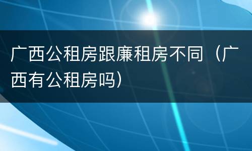 广西公租房跟廉租房不同（广西有公租房吗）
