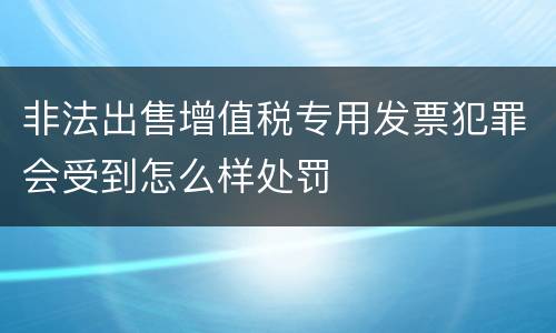 非法出售增值税专用发票犯罪会受到怎么样处罚