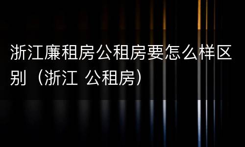 浙江廉租房公租房要怎么样区别（浙江 公租房）