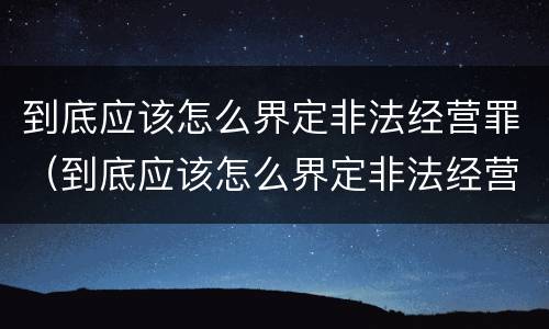 到底应该怎么界定非法经营罪（到底应该怎么界定非法经营罪呢）
