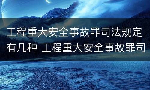 工程重大安全事故罪司法规定有几种 工程重大安全事故罪司法规定有几种形式