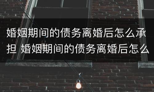 婚姻期间的债务离婚后怎么承担 婚姻期间的债务离婚后怎么承担赔偿
