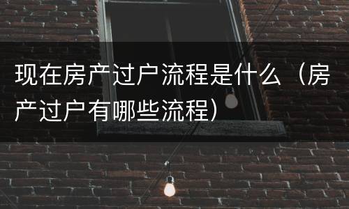 现在房产过户流程是什么（房产过户有哪些流程）