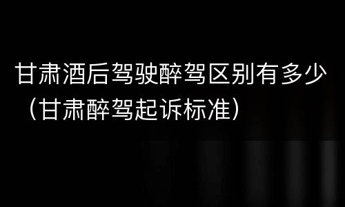 甘肃酒后驾驶醉驾区别有多少（甘肃醉驾起诉标准）