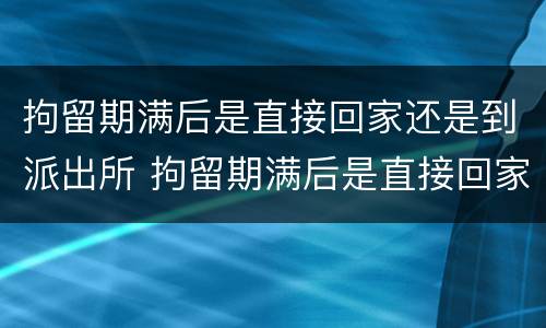 拘留期满后是直接回家还是到派出所 拘留期满后是直接回家还是去法院