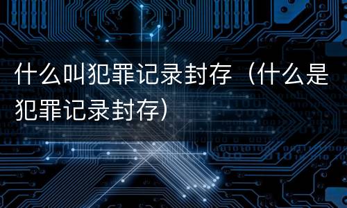 什么叫犯罪记录封存（什么是犯罪记录封存）
