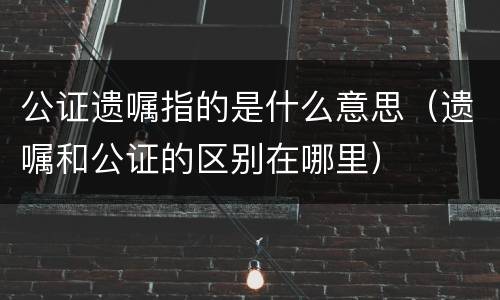 公证遗嘱指的是什么意思（遗嘱和公证的区别在哪里）