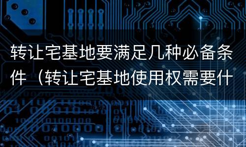 转让宅基地要满足几种必备条件（转让宅基地使用权需要什么手续）