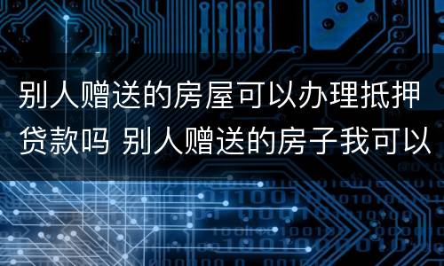 别人赠送的房屋可以办理抵押贷款吗 别人赠送的房子我可以自行处理吗